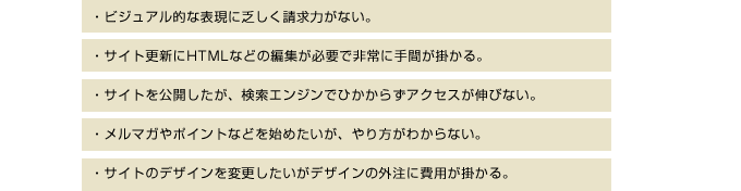 ビジュアル的な表現に乏しく制球力がない。サイト更新にHTMLなどの編集が必要で非常に手間が掛かる。サイトを公開したが、検索エンジンでひかからずアクセスが伸びない。メルマガやポイントなどを始めたいが、やり方がわからない。サイトのデザインを変更したいがデザインの外注に費用が掛かる。