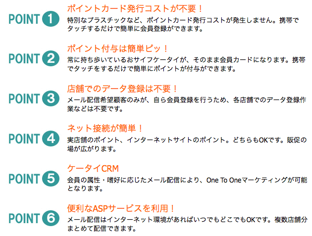 ポイントカード発行コストが不要！特別なプラスチックなど、ポイントカード発行コストが発生しません。携帯でタッチするだけで簡単に会員登録ができます。ポイント付与は簡単ピッ！常に持ち歩いているおサイフケータイが、そのまま会員カードになります。携帯でタッチをするだけで簡単にポイントが付与ができます。店舗でのデータ登録は不要！メール配信希望顧客のみが、自ら会員登録を行うため、各店舗でのデータ登録作業などは不要です。ネット接続が簡単！ 実店舗のポイント、インターネットサイトのポイント。どちらもOKです。販促の場が広がります。ケータイCRM会員の属性・嗜好に応じたメール配信により、One To Oneマーケティングが可能となります。便利なASPサービスを利用！メール配信はインターネット環境があればいつでもどこでもOKです。複数店舗分まとめて配信できます。 